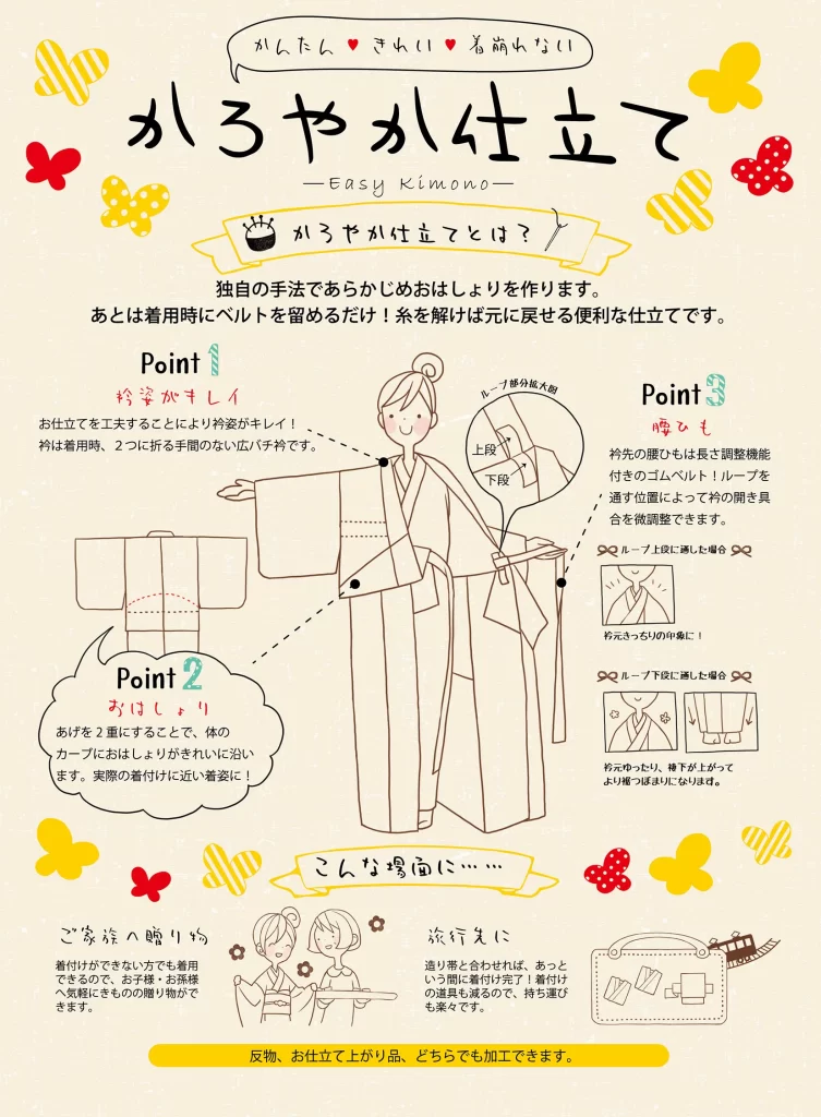 【岩田呉服店 茨木店】もう着付けで悩まない！「かろやか仕立て -Easy Kimono-」で叶える、かんたん・きれい・着崩れない着物姿 こんなお悩み、ありませんか？ • 「着物を着たいけど、着付けが難しそうで手が出せない...」 • 「着付けができても、おはしょりや衿元がいつもきれいに決まらない...」 • 「せっかく着物を着ても、すぐに着崩れてしまってソワソワする...」 • 「旅行に持っていきたいけど、荷物が多くて大変...」 ________________________________________ そのお悩み、「かろやか仕立て」が解決します！ 岩田呉服店 茨木店がご提案する「かろやか仕立て -Easy Kimono-」は、着物をもっと身近に、もっと気軽に楽しんでいただくために、「かんたん」「きれい」「着崩れない」を徹底的に追求した、当店独自の新しいお仕立て方法です。 かろやか仕立てとは？ 独自の手法であらかじめおはしょりを仕立てて作ってしまう画期的な仕立てです！ 着用時は、羽織ってベルトを留めるだけで、まるで本格的な着付けをしたかのような美しい着姿が完成します。 しかも、糸を解けば元の状態に戻せるので、通常の着物としても着用できる便利な加工です。 ________________________________________ 「かろやか仕立て」の3つのポイント Point 1：衿姿がきれいに決まる！ お仕立ての工夫で、凛とした美しい衿元を実現。 • 広バチ衿を採用！ o 衿は着用時に2つに折る手間がいらない広バチ衿。常に美しい衿のラインを保ちます。 Point 2：おはしょりが体に沿ってきれい！ 本格的な着付けに近い「着姿」を実現 • 二重のおはしょり！ o おはしょりの「あげる」を二重にすることで、体のカーブに無理なく沿い、まるで熟練の着付けのように体に馴染む美しいおはしょりを実現。着姿の美しさにこだわりました。 Point 3：着崩れを防止！微調整も思いのまま 裾ひも（ゴムベルト）と衿ループで調整自在 • 長さ調整機能付きのゴムベルト！ o 衿先の腰ひもには、長さ調整機能付きのゴムベルトを使用。しっかりと腰に固定されるため、着崩れを防ぎます。 • 衿ループで開き具合を微調整！ ループの位置 印象 上段に調節 衿元スッキリの印象に！ 下段に調節 衿元ゆったり、裾下が上がってより一層ふっくらした印象に！ ※ ________________________________________ 「かろやか仕立て」が活躍するシーン ご年配の方への贈り物に • 着付けができない方でもご自身で着用できるので、「タンスの肥やし」になりません。 • ご年配の皆様に、気軽な贈り物として喜ばれます。 旅行やお出かけに • 道中着（コートなど）と合わせれば、あっという間に着付け完了！ • 着付け道具がほとんど不要になるので、荷物が減って持ち運びも楽々です。 お手持ちの着物でもOK！ 反物からのお仕立てはもちろん、すでにお仕立て上がり品の着物にも加工できます。