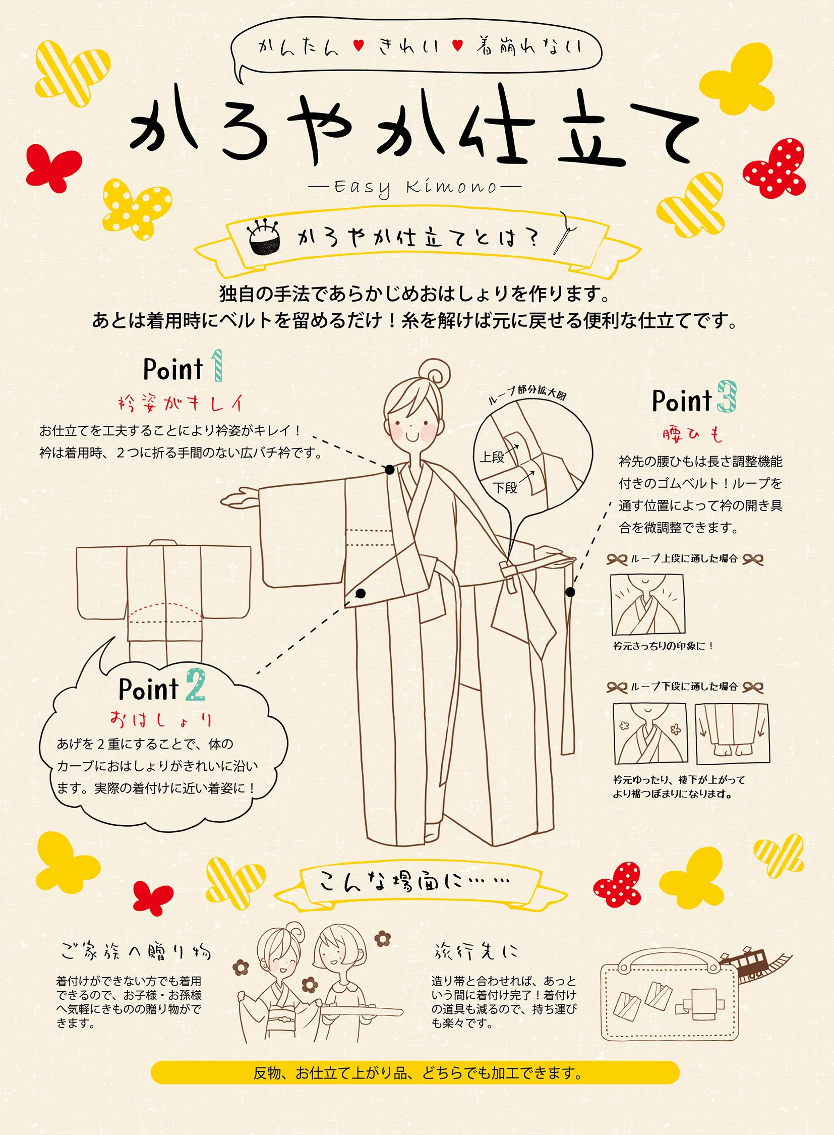 【岩田呉服店 茨木店】もう着付けで悩まない！「かろやか仕立て -Easy Kimono-」で叶える、かんたん・きれい・着崩れない着物姿 こんなお悩み、ありませんか？ • 「着物を着たいけど、着付けが難しそうで手が出せない...」 • 「着付けができても、おはしょりや衿元がいつもきれいに決まらない...」 • 「せっかく着物を着ても、すぐに着崩れてしまってソワソワする...」 • 「旅行に持っていきたいけど、荷物が多くて大変...」 ________________________________________ そのお悩み、「かろやか仕立て」が解決します！ 岩田呉服店 茨木店がご提案する「かろやか仕立て -Easy Kimono-」は、着物をもっと身近に、もっと気軽に楽しんでいただくために、「かんたん」「きれい」「着崩れない」を徹底的に追求した、当店独自の新しいお仕立て方法です。 かろやか仕立てとは？ 独自の手法であらかじめおはしょりを仕立てて作ってしまう画期的な仕立てです！ 着用時は、羽織ってベルトを留めるだけで、まるで本格的な着付けをしたかのような美しい着姿が完成します。 しかも、糸を解けば元の状態に戻せるので、通常の着物としても着用できる便利な加工です。 ________________________________________ 「かろやか仕立て」の3つのポイント Point 1：衿姿がきれいに決まる！ お仕立ての工夫で、凛とした美しい衿元を実現。 • 広バチ衿を採用！ o 衿は着用時に2つに折る手間がいらない広バチ衿。常に美しい衿のラインを保ちます。 Point 2：おはしょりが体に沿ってきれい！ 本格的な着付けに近い「着姿」を実現 • 二重のおはしょり！ o おはしょりの「あげる」を二重にすることで、体のカーブに無理なく沿い、まるで熟練の着付けのように体に馴染む美しいおはしょりを実現。着姿の美しさにこだわりました。 Point 3：着崩れを防止！微調整も思いのまま 裾ひも（ゴムベルト）と衿ループで調整自在 • 長さ調整機能付きのゴムベルト！ o 衿先の腰ひもには、長さ調整機能付きのゴムベルトを使用。しっかりと腰に固定されるため、着崩れを防ぎます。 • 衿ループで開き具合を微調整！ ループの位置 印象 上段に調節 衿元スッキリの印象に！ 下段に調節 衿元ゆったり、裾下が上がってより一層ふっくらした印象に！ ※ ________________________________________ 「かろやか仕立て」が活躍するシーン ご年配の方への贈り物に • 着付けができない方でもご自身で着用できるので、「タンスの肥やし」になりません。 • ご年配の皆様に、気軽な贈り物として喜ばれます。 旅行やお出かけに • 道中着（コートなど）と合わせれば、あっという間に着付け完了！ • 着付け道具がほとんど不要になるので、荷物が減って持ち運びも楽々です。 お手持ちの着物でもOK！ 反物からのお仕立てはもちろん、すでにお仕立て上がり品の着物にも加工できます。