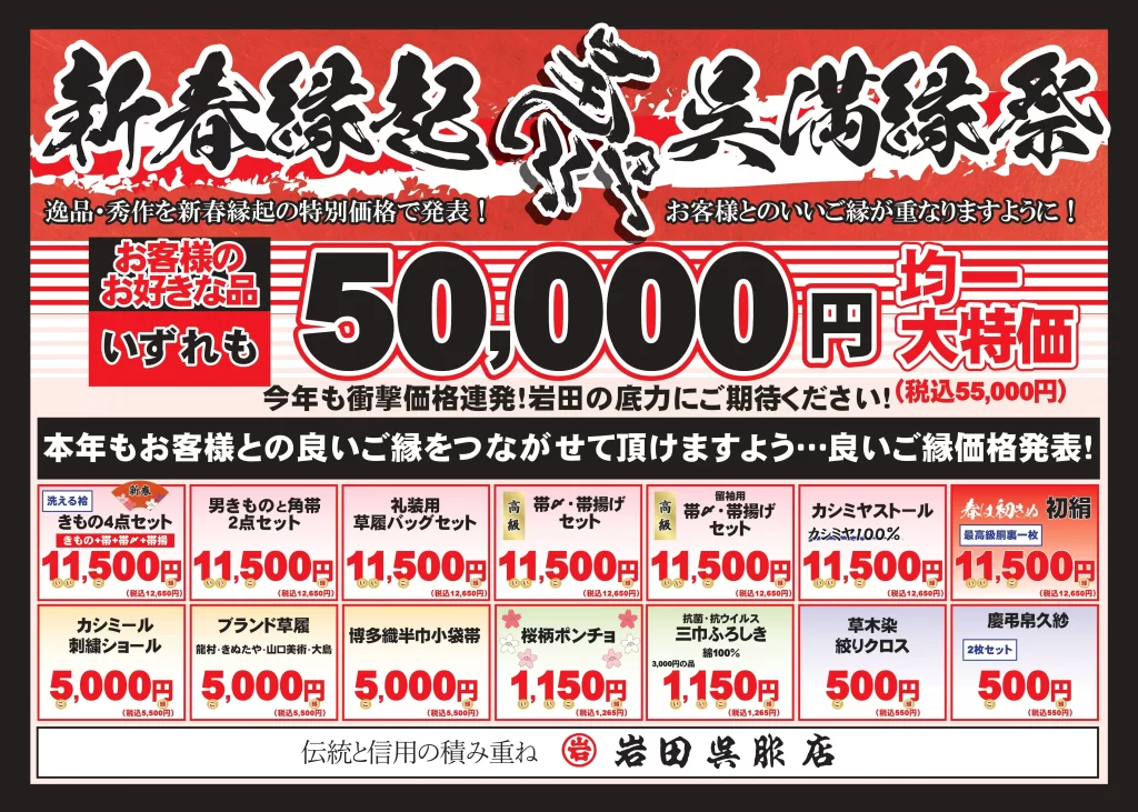 【目玉企画】 お客様のお好きな品 いずれも 50,000円均一 大特価（税込55,000円） 今年も衝撃価格連発！岩田の底力にご期待ください。

【新春特別セット・小物セール】 | 商品カテゴリー | 内容 | 特別価格（税込） | | :--- | :--- | :--- | | 新春きもの4点セット | 洗える着物＋帯＋帯締め＋帯揚げ | 11,500円 (12,650円) | | 男ものときもの角帯 | 2点セット | 11,500円 (12,650円) | | 礼装用草履バッグセット | | 11,500円 (12,650円) | | 高級 帯締め・帯揚げセット | | 11,500円 (12,650円) | | カシミヤストール | カシミヤ100% | 11,500円 (12,650円) | | 初絹（はつぎぬ） | 最高級胴裏一枚 | 11,500円 (12,650円) | | カシミール刺繍ショール | | 5,000円 (5,500円) | | ブランド草履 | 菊之好・きねや等 | 5,000円 (5,500円) | | 博多織半巾小袋帯 | | 5,000円 (5,500円) | | 桜柄ポンチョ | | 1,150円 (1,265円) | | 三巾ふろしき | 綿100% 抗菌・抗ウイルス | 1,150円 (1,265円) | | 草木染 絞りクロス | | 500円 (550円) | | 慶弔用久紗 | 2枚セット | 500円 (550円) |