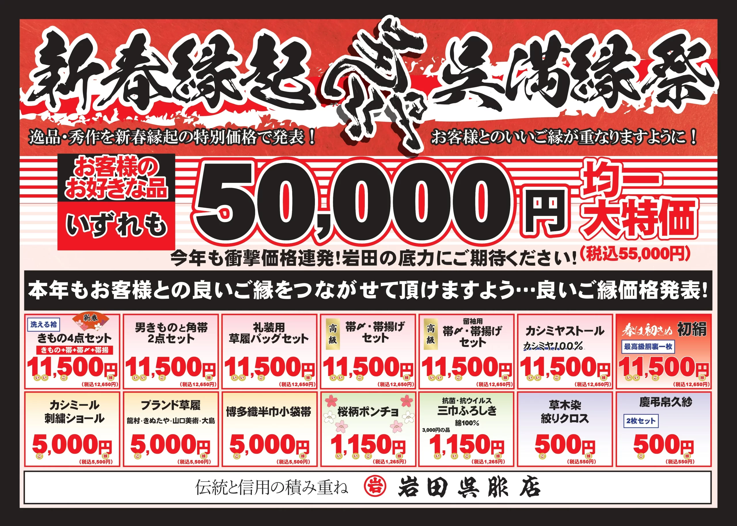 【目玉企画】 お客様のお好きな品 いずれも 50,000円均一 大特価（税込55,000円） 今年も衝撃価格連発！岩田の底力にご期待ください。 【新春特別セット・小物セール】 | 商品カテゴリー | 内容 | 特別価格（税込） | | :--- | :--- | :--- | | 新春きもの4点セット | 洗える着物＋帯＋帯締め＋帯揚げ | 11,500円 (12,650円) | | 男ものときもの角帯 | 2点セット | 11,500円 (12,650円) | | 礼装用草履バッグセット | | 11,500円 (12,650円) | | 高級 帯締め・帯揚げセット | | 11,500円 (12,650円) | | カシミヤストール | カシミヤ100% | 11,500円 (12,650円) | | 初絹（はつぎぬ） | 最高級胴裏一枚 | 11,500円 (12,650円) | | カシミール刺繍ショール | | 5,000円 (5,500円) | | ブランド草履 | 菊之好・きねや等 | 5,000円 (5,500円) | | 博多織半巾小袋帯 | | 5,000円 (5,500円) | | 桜柄ポンチョ | | 1,150円 (1,265円) | | 三巾ふろしき | 綿100% 抗菌・抗ウイルス | 1,150円 (1,265円) | | 草木染 絞りクロス | | 500円 (550円) | | 慶弔用久紗 | 2枚セット | 500円 (550円) |