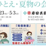 岩田呉服店「ひとえ・夏物の会」展示会の開催概要と教室案内。 開催概要： • 日時： 2026年4月23日（木）〜5月3日（日） • 営業時間： 10:30〜18:30（月曜定休） • 場所： 岩田呉服店 茨木店（茨木市本町2-23、TEL:072-623-5003） 教室・イベント案内： • きものの装い方教室（水曜日クラス）： イラストとともに「ササッときものが着れるってかっこいい！ひとりで着れるようになりませんか？随時募集中！」の案内。 • 和裁教室（火・木・土曜日クラス）： イラストとともに「半衿つけ、お直しから、きもののお仕立てまでの和裁が学べます。生徒さん募集中！」の案内。 • きものde貴船： 2026年7月5日（日）、貴船ひろ文にて開催。「貴船の川のせせらぎが心地よい最高のロケーションを誇る料理旅館です。きもの夏の京都で極上の体験を…」の案内。